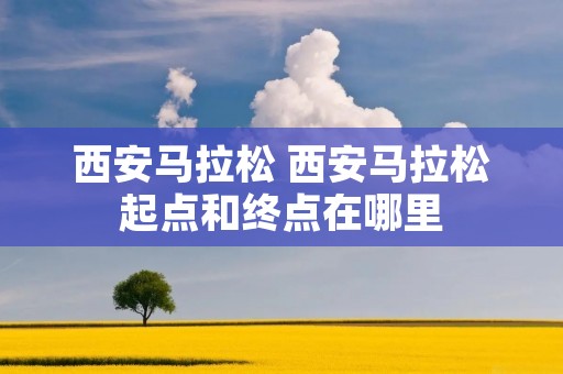 西安马拉松 西安马拉松起点和终点在哪里 西安马拉松 西安马拉松起点和终点在哪里