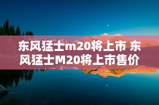 东风猛士m20将上市 东风猛士M20将上市售价 东风猛士m20将上市 东风猛士M20将上市售价