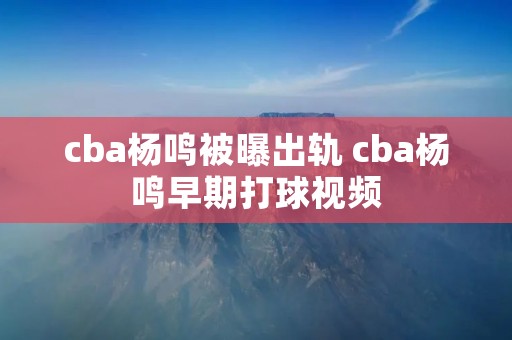 cba杨鸣被曝出轨 cba杨鸣早期打球视频
