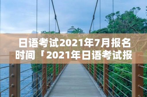日语考试2021年7月报名时间「2021年日语考试报名时间」