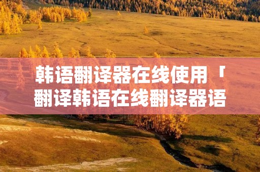韩语翻译器在线使用「翻译韩语在线翻译器语音」 韩语翻译器在线使用「翻译韩语在线翻译器语音」