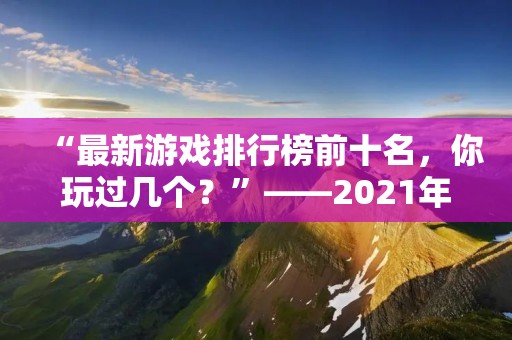 “最新游戏排行榜前十名,你玩过几个?”——2021年最新游戏排行榜前十名,快来看看你的游戏有没有上榜吧! “最新游戏排行榜前十名,你玩过几个?”——2021年最新游戏排行榜前十名,快来看看你的游戏有没有上榜吧!