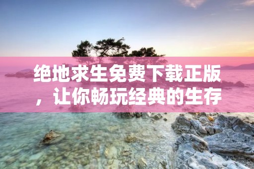 绝地求生免费下载正版，让你畅玩经典的生存竞技游戏！
