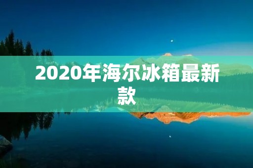 2020年海尔冰箱最新款：智能科技引领冷藏新时代