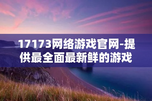 17173网络游戏官网-提供最全面最新鲜的游戏资讯和攻略