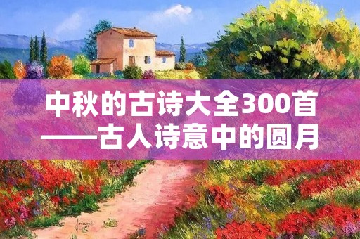 中秋的古诗大全300首——古人诗意中的圆月、团圆和思乡情怀 中秋的古诗大全300首——古人诗意中的圆月、团圆和思乡情怀