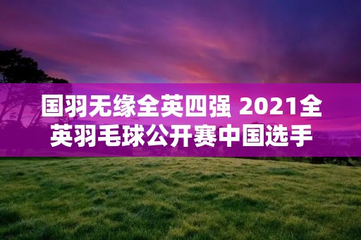 国羽无缘全英四强 2021全英羽毛球公开赛中国选手
