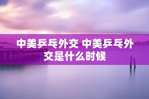 中美乒乓外交 中美乒乓外交是什么时候 中美乒乓外交 中美乒乓外交是什么时候