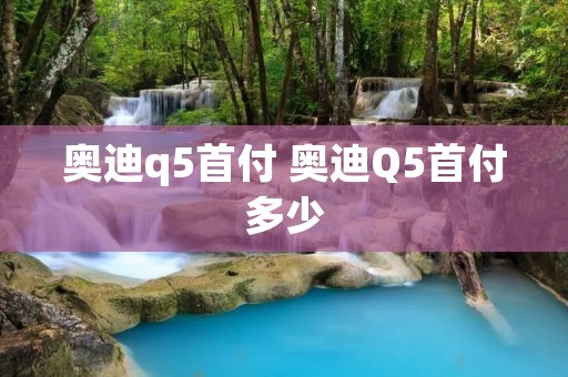 奥迪q5首付 奥迪Q5首付多少 奥迪q5首付 奥迪Q5首付多少