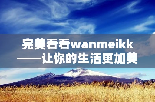 完美看看wanmeikk——让你的生活更加美好 完美看看wanmeikk——让你的生活更加美好