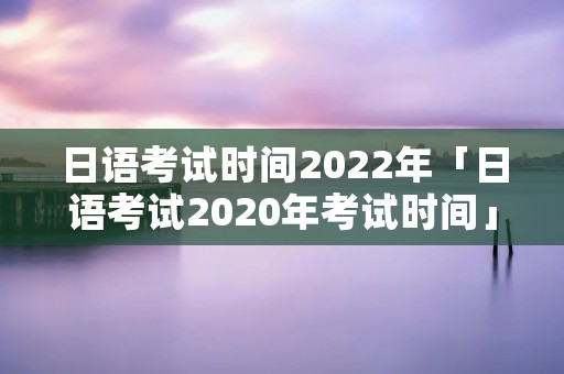 日语考试时间2022年「日语考试2020年考试时间」
