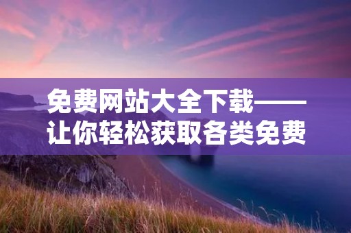 免费网站大全下载——让你轻松获取各类免费资源 免费网站大全下载——让你轻松获取各类免费资源