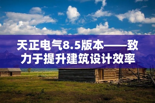 天正电气8.5版本——致力于提升建筑设计效率和质量
