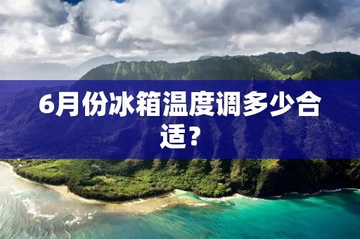 6月份冰箱温度调多少合适? 6月份冰箱温度调多少合适?