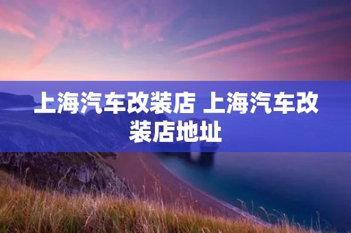 上海汽车改装店 上海汽车改装店地址 上海汽车改装店 上海汽车改装店地址