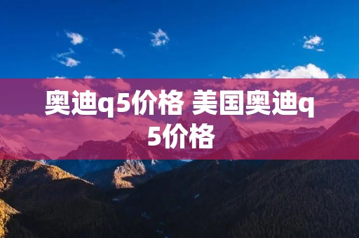 奥迪q5价格 美国奥迪q5价格 奥迪q5价格 美国奥迪q5价格