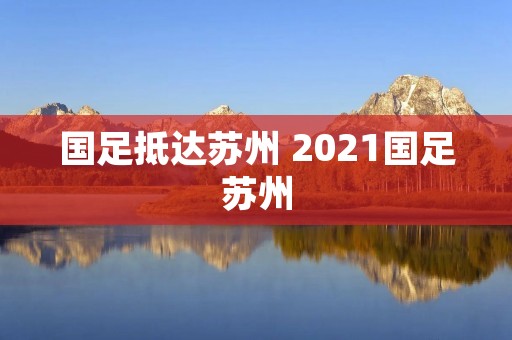 国足抵达苏州 2021国足苏州 国足抵达苏州 2021国足苏州