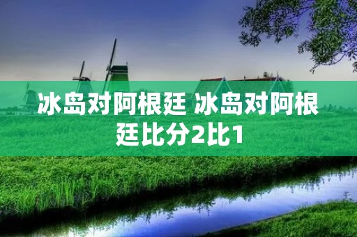 冰岛对阿根廷 冰岛对阿根廷比分2比1 冰岛对阿根廷 冰岛对阿根廷比分2比1