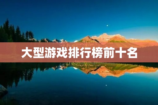 大型游戏排行榜前十名：畅销游戏大盘点，你玩过几个？