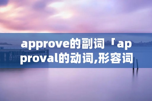 approve的副词「approval的动词,形容词,副词」 approve的副词「approval的动词,形容词,副词」