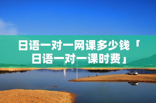 日语一对一网课多少钱「日语一对一课时费」