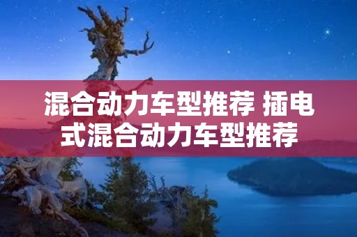 混合动力车型推荐 插电式混合动力车型推荐 混合动力车型推荐 插电式混合动力车型推荐