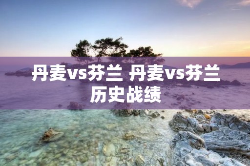 丹麦vs芬兰 丹麦vs芬兰历史战绩 丹麦vs芬兰 丹麦vs芬兰历史战绩
