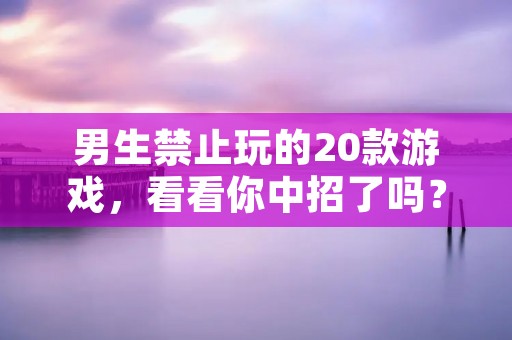 男生禁止玩的20款游戏，看看你中招了吗？