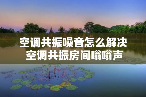 空调共振噪音怎么解决 空调共振房间嗡嗡声 空调共振噪音怎么解决 空调共振房间嗡嗡声