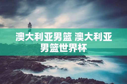 澳大利亚男篮 澳大利亚男篮世界杯 澳大利亚男篮 澳大利亚男篮世界杯