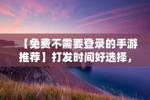 【免费不需要登录的手游推荐】打发时间好选择,轻松畅玩不花一分钱! 【免费不需要登录的手游推荐】打发时间好选择,轻松畅玩不花一分钱!