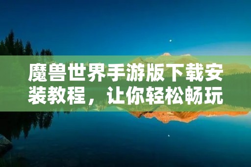 魔兽世界手游版下载安装教程,让你轻松畅玩魔兽世界