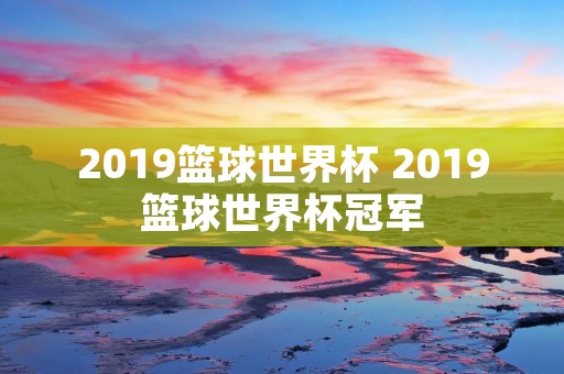 2019篮球世界杯 2019篮球世界杯冠军 2019篮球世界杯 2019篮球世界杯冠军
