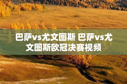 巴萨vs尤文图斯 巴萨vs尤文图斯欧冠决赛视频 巴萨vs尤文图斯 巴萨vs尤文图斯欧冠决赛视频