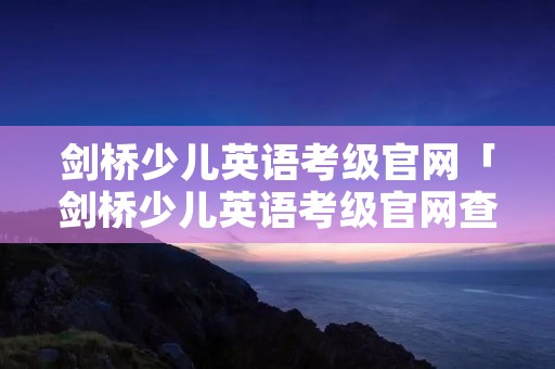 剑桥少儿英语考级官网「剑桥少儿英语考级官网查询」