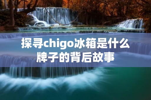 探寻chigo冰箱是什么牌子的背后故事 探寻chigo冰箱是什么牌子的背后故事