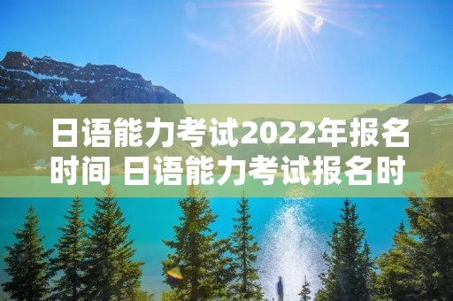 日语能力考试2022年报名时间 日语能力考试报名时间 2021