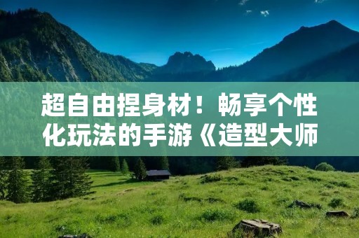 超自由捏身材！畅享个性化玩法的手游《造型大师》