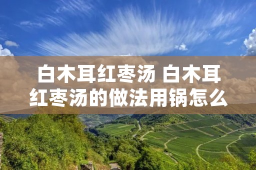 白木耳红枣汤 白木耳红枣汤的做法用锅怎么煮