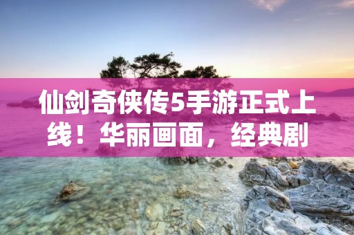 仙剑奇侠传5手游正式上线!华丽画面,经典剧情,再现经典江湖!