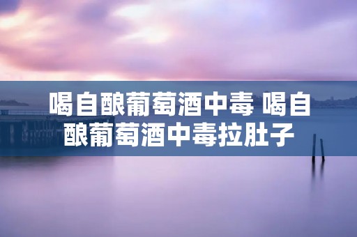 喝自酿葡萄酒中毒 喝自酿葡萄酒中毒拉肚子 喝自酿葡萄酒中毒 喝自酿葡萄酒中毒拉肚子