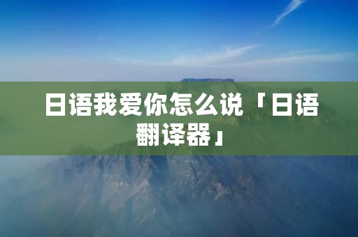 日语我爱你怎么说「日语翻译器」