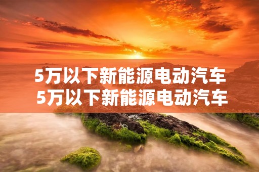 5万以下新能源电动汽车 5万以下新能源电动汽车有哪些
