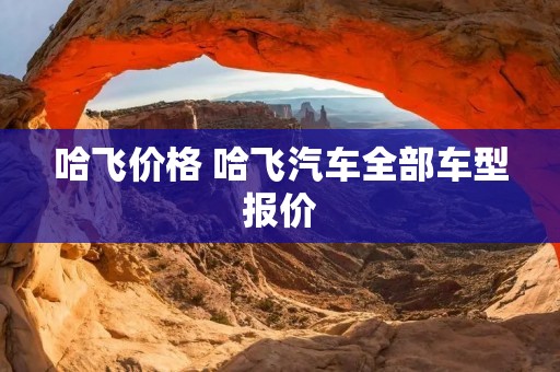哈飞价格 哈飞汽车全部车型报价
