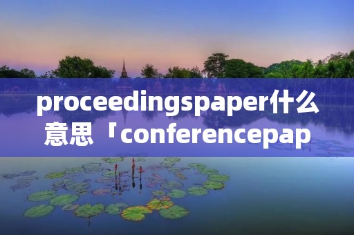 proceedingspaper什么意思「conferencepaper是什么意思啊」 proceedingspaper什么意思「conferencepaper是什么意思啊」