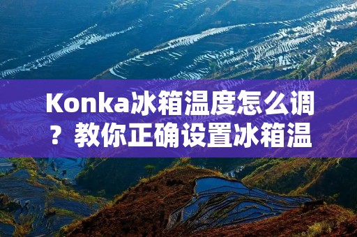 Konka冰箱温度怎么调？教你正确设置冰箱温度