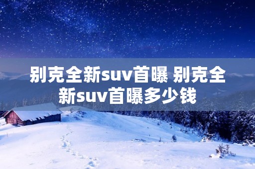 别克全新suv首曝 别克全新suv首曝多少钱 别克全新suv首曝 别克全新suv首曝多少钱