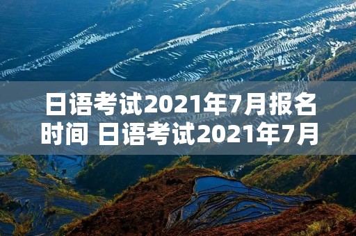 日语考试2021年7月报名时间 日语考试2021年7月报名时间表