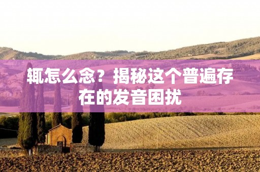辄怎么念?揭秘这个普遍存在的发音困扰 辄怎么念?揭秘这个普遍存在的发音困扰