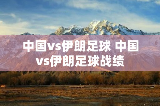 中国vs伊朗足球 中国vs伊朗足球战绩